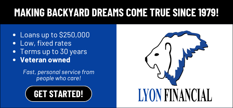 Lyon Financial &mdash; loans up to $250,000, low fixed rates, veteran owned. Making backyard dreams come true since 1979.